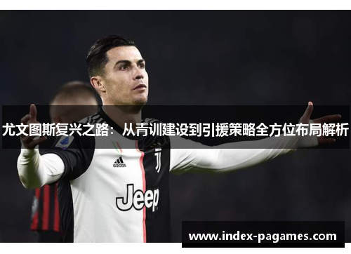 尤文图斯复兴之路：从青训建设到引援策略全方位布局解析
