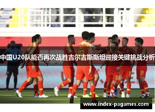 中国U20队能否再次战胜吉尔吉斯斯坦迎接关键挑战分析