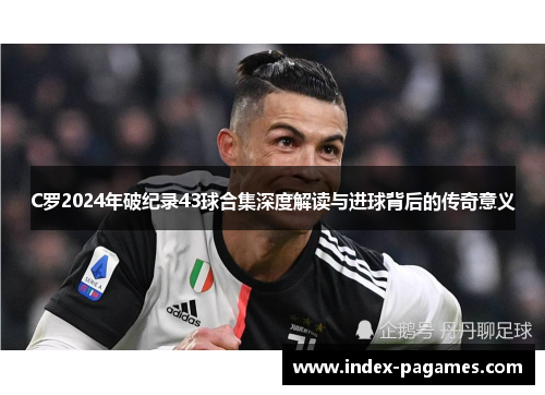 C罗2024年破纪录43球合集深度解读与进球背后的传奇意义