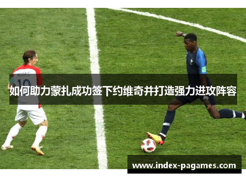 如何助力蒙扎成功签下约维奇并打造强力进攻阵容