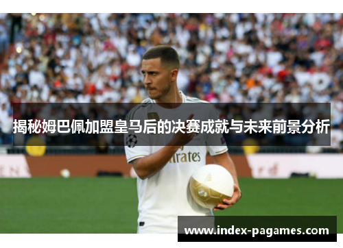 揭秘姆巴佩加盟皇马后的决赛成就与未来前景分析
