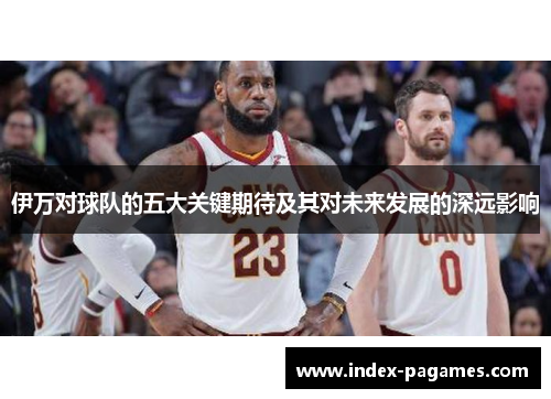 伊万对球队的五大关键期待及其对未来发展的深远影响