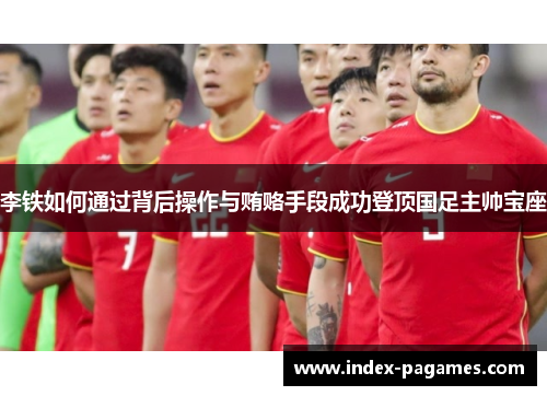 李铁如何通过背后操作与贿赂手段成功登顶国足主帅宝座