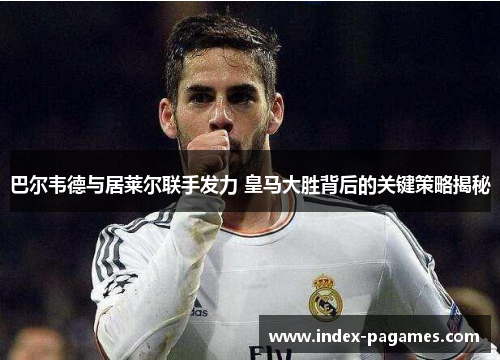 巴尔韦德与居莱尔联手发力 皇马大胜背后的关键策略揭秘