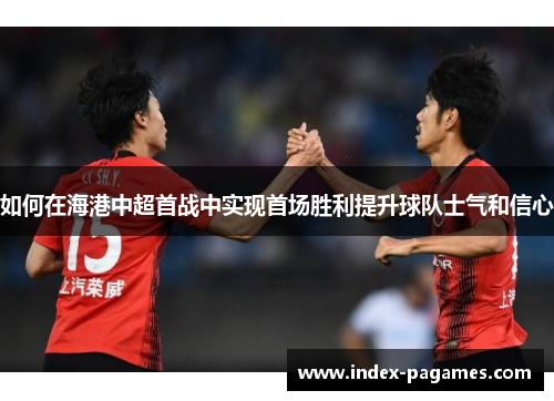 如何在海港中超首战中实现首场胜利提升球队士气和信心