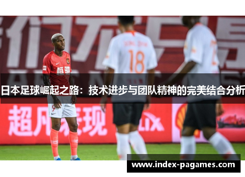日本足球崛起之路：技术进步与团队精神的完美结合分析
