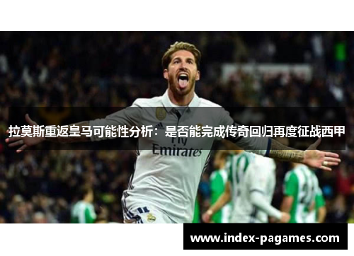 拉莫斯重返皇马可能性分析：是否能完成传奇回归再度征战西甲