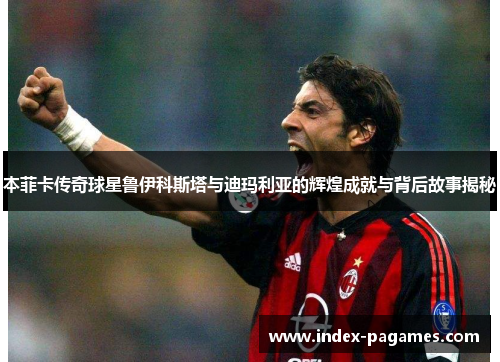 本菲卡传奇球星鲁伊科斯塔与迪玛利亚的辉煌成就与背后故事揭秘