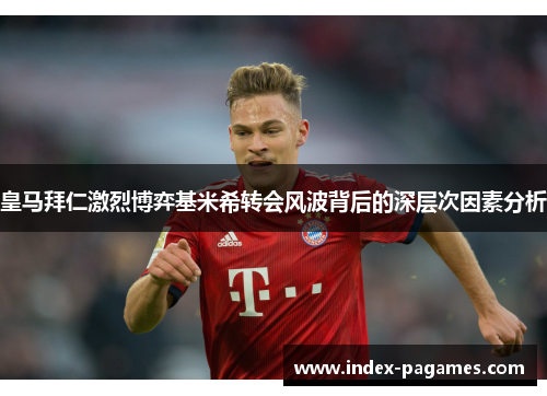 皇马拜仁激烈博弈基米希转会风波背后的深层次因素分析