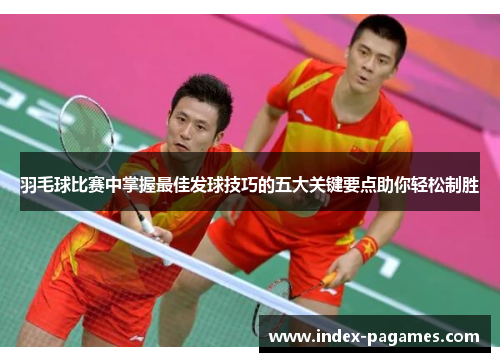 羽毛球比赛中掌握最佳发球技巧的五大关键要点助你轻松制胜