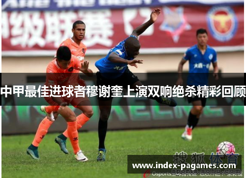 中甲最佳进球者穆谢奎上演双响绝杀精彩回顾