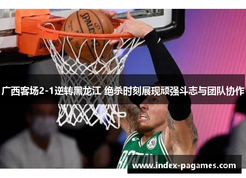 广西客场2-1逆转黑龙江 绝杀时刻展现顽强斗志与团队协作