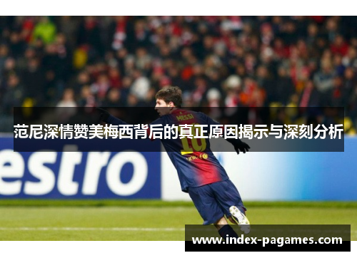 范尼深情赞美梅西背后的真正原因揭示与深刻分析