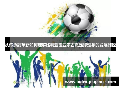 从传承到革新如何理解比利亚雷亚尔古派足球理念的发展路径