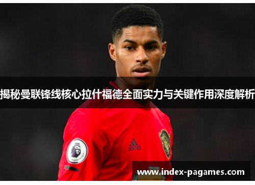 揭秘曼联锋线核心拉什福德全面实力与关键作用深度解析 揭秘曼联锋线核心拉什福德全面实力与关键作用深度解析