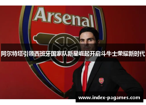 阿尔特塔引领西班牙国家队新星崛起开启斗牛士荣耀新时代