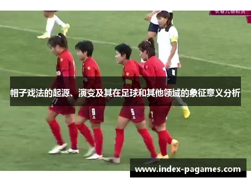 帽子戏法的起源、演变及其在足球和其他领域的象征意义分析 帽子戏法的起源、演变及其在足球和其他领域的象征意义分析