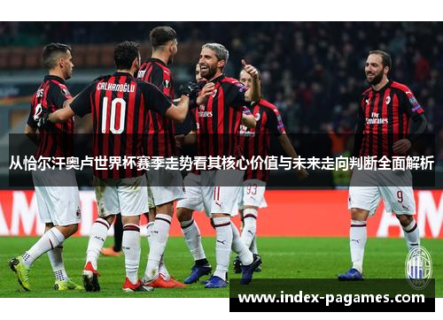 从恰尔汗奥卢世界杯赛季走势看其核心价值与未来走向判断全面解析 从恰尔汗奥卢世界杯赛季走势看其核心价值与未来走向判断全面解析
