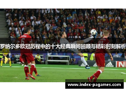 罗纳尔多欧冠历程中的十大经典瞬间回顾与精彩时刻解析 罗纳尔多欧冠历程中的十大经典瞬间回顾与精彩时刻解析