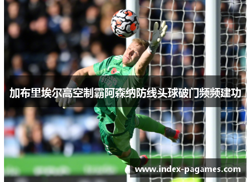 加布里埃尔高空制霸阿森纳防线头球破门频频建功 加布里埃尔高空制霸阿森纳防线头球破门频频建功