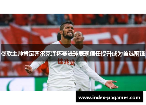 曼联主帅肯定齐尔克泽杯赛进球表现信任提升成为首选前锋