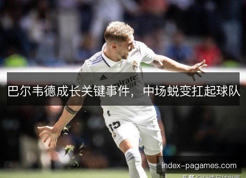 巴尔韦德成长关键事件,中场蜕变扛起球队 巴尔韦德成长关键事件,中场蜕变扛起球队